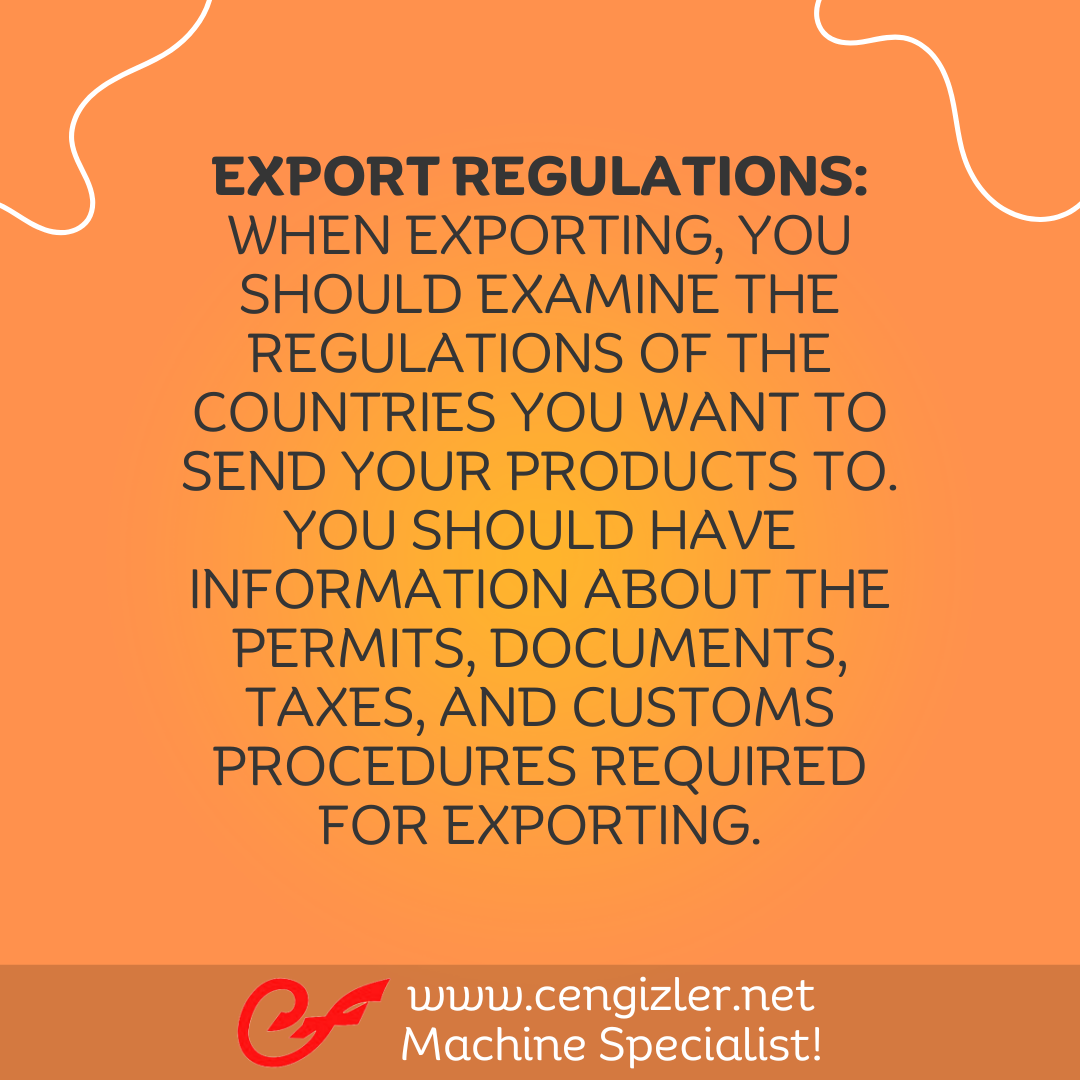 3 Export Regulations. When exporting, you should examine the regulations of the countries you want to send your products to. You should have information about the permits, documents, taxes, and customs procedures required for exporting